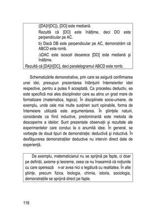 116
([DA]≡[DC]), [DO] este mediană.
Rezultă că [DO] este înălţime, deci DO este
perpendicular pe AC.
b) Dacă DB este perpendicular pe AC, demonstrăm că
ABCD este romb.
∆DAC este isoscel deoarece [DO] este mediană şi
înălţime.
Rezultă că [DA]≡[DC], deci paralelogramul ABCD este romb.
Schematizările demonstrative, prin care se asigură confirmarea
unei idei, presupun prezentarea înlănţuirii întemeierilor ideii
respective, pentru a putea fi acceptată. Ca procedeu deductiv, ea
este specifică mai ales disciplinelor care au atins un grad mare de
formalizare (matematica, logica). În disciplinele socio-umane, de
exemplu, unde cele mai multe susţineri sunt opinabile, forma de
întemeiere utilizată este argumentarea. În ştiinţele naturii,
considerate ca fiind inductive, predominantă este metoda de
descoperire a ideilor: Sunt prezentate observaţii şi rezultate ale
experimentelor care conduc la o anumită idee. În general, se
vorbeşte de două tipuri de demonstraţie: deductivă şi inductivă. În
desfăşurarea demonstraţiilor deductive nu intervin direct date de
experienţă.
De exemplu, matematicianul nu se sprijină pe fapte, ci doar
pe definiţii, axiome şi teoreme, ceea ce nu înseamnă că noţiunile
cu care operează n-ar avea nici o legătură cu realitatea. În alte
ştiinţe, precum fizica, biologia, chimia, istoria, sociologia,
demonstraţiile se sprijină direct pe fapte.
 