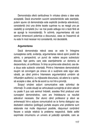 117
Demonstraţia oferă certitudinea în virtutea căreia o idee este
acceptată. Dacă enumerăm succint caracteristicile sale esenţiale,
putem spune că demonstraţia este explicită (evidenţa adevărului),
consistentă (nici una dintre tezele cuprinse nu se neagă una pe
cealaltă) şi completă (nu i se mai poate adăuga nici o teză fără să
se ajungă la inconsistenţă). În schimb, argumentarea stă sub
semnul dimensiunii polemice a discursului, ceea ce înseamnă că
nu este în mod necesar nici consistentă, nici decidabilă.
Argumentarea
Dacă demonstraţia relevă ceea ce este în întregime
cunoaşterea certă, evidenţa, argumentarea relevă opinii posibil de
admis, o perspectivă, un punct de vedere asupra subiectului
discutat, fapt pentru care este esenţialmente un domeniu al
dezacordului, al conflictului. În timp ce prima este obiectivă, cea de-
a doua este subiectiv orientată. Printr-o întemeiere demonstrativă
reuşim să convingem pe cineva că o susţinere este sigur ade-
vărată, pe când printr-o întemeiere argumentativă urmărim să
influenţăm auditoriul, cu mijloacele discursului, să adere la o opinie,
să accepte o idee, să fie de acord cu noi într-o privinţă.
Scopul oricărei acţiuni comunicative este schimbul de
informaţii. În unele situaţii se vehiculează cunoştinţe al căror adevăr
nu poate fi pus sub semnul îndoielii, acestea fiind produsul unei
cunoaşteri demonstrative, care are întotdeauna ca rezultat
adevăruri necesare. Dar atunci când profesorul şi elevii se
antrenează într-o acţiune comunicativă ce ia forma dialogului sau
dezbaterii colective (polilogul) purtate asupra unei probleme sunt
elaborate mai multe răspunsuri posibile, răspunsuri conţinând
fiecare o soluţie relativă la problema respectivă. Ideile astfel
exprimate circumscriu un univers al judecăţii opinabile, care se
 