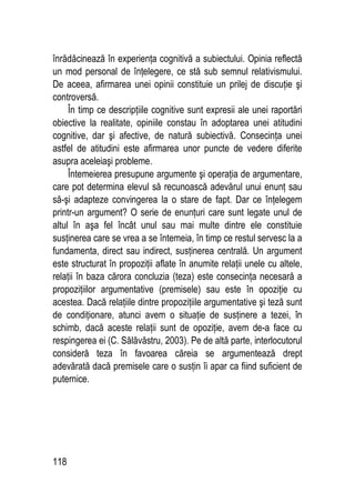 118
înrădăcinează în experienţa cognitivă a subiectului. Opinia reflectă
un mod personal de înţelegere, ce stă sub semnul relativismului.
De aceea, afirmarea unei opinii constituie un prilej de discuţie şi
controversă.
În timp ce descripţiile cognitive sunt expresii ale unei raportări
obiective la realitate, opiniile constau în adoptarea unei atitudini
cognitive, dar şi afective, de natură subiectivă. Consecinţa unei
astfel de atitudini este afirmarea unor puncte de vedere diferite
asupra aceleiaşi probleme.
Întemeierea presupune argumente şi operaţia de argumentare,
care pot determina elevul să recunoască adevărul unui enunţ sau
să-şi adapteze convingerea la o stare de fapt. Dar ce înţelegem
printr-un argument? O serie de enunţuri care sunt legate unul de
altul în aşa fel încât unul sau mai multe dintre ele constituie
susţinerea care se vrea a se întemeia, în timp ce restul servesc la a
fundamenta, direct sau indirect, susţinerea centrală. Un argument
este structurat în propoziţii aflate în anumite relaţii unele cu altele,
relaţii în baza cărora concluzia (teza) este consecinţa necesară a
propoziţiilor argumentative (premisele) sau este în opoziţie cu
acestea. Dacă relaţiile dintre propoziţiile argumentative şi teză sunt
de condiţionare, atunci avem o situaţie de susţinere a tezei, în
schimb, dacă aceste relaţii sunt de opoziţie, avem de-a face cu
respingerea ei (C. Sălăvăstru, 2003). Pe de altă parte, interlocutorul
consideră teza în favoarea căreia se argumentează drept
adevărată dacă premisele care o susţin îi apar ca fiind suficient de
puternice.
 