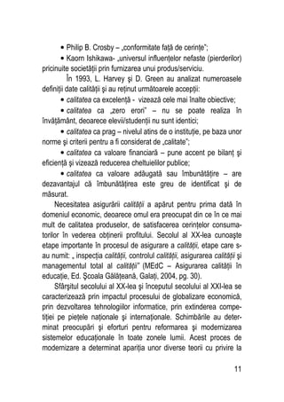11
• Philip B. Crosby – „conformitate faţă de cerinţe”;
• Kaorn Ishikawa- „universul influenţelor nefaste (pierderilor)
pricinuite societăţii prin furnizarea unui produs/serviciu.
În 1993, L. Harvey şi D. Green au analizat numeroasele
definiţii date calităţii şi au reţinut următoarele accepţii:
• calitatea ca excelenţă - vizează cele mai înalte obiective;
• calitatea ca „zero erori” – nu se poate realiza în
învăţământ, deoarece elevii/studenţii nu sunt identici;
• calitatea ca prag – nivelul atins de o instituţie, pe baza unor
norme şi criterii pentru a fi considerat de „calitate”;
• calitatea ca valoare financiară – pune accent pe bilanţ şi
eficienţă şi vizează reducerea cheltuielilor publice;
• calitatea ca valoare adăugată sau îmbunătăţire – are
dezavantajul că îmbunătăţirea este greu de identificat şi de
măsurat.
Necesitatea asigurării calităţii a apărut pentru prima dată în
domeniul economic, deoarece omul era preocupat din ce în ce mai
mult de calitatea produselor, de satisfacerea cerinţelor consuma-
torilor în vederea obţinerii profitului. Secolul al XX-lea cunoaşte
etape importante în procesul de asigurare a calităţii, etape care s-
au numit: „ inspecţia calităţii, controlul calităţii, asigurarea calităţii şi
managementul total al calităţii” (MEdC – Asigurarea calităţii în
educaţie, Ed. Şcoala Gălăţeană, Galaţi, 2004, pg. 30).
Sfârşitul secolului al XX-lea şi începutul secolului al XXI-lea se
caracterizează prin impactul procesului de globalizare economică,
prin dezvoltarea tehnologiilor informatice, prin extinderea compe-
tiţiei pe pieţele naţionale şi internaţionale. Schimbările au deter-
minat preocupări şi eforturi pentru reformarea şi modernizarea
sistemelor educaţionale în toate zonele lumii. Acest proces de
modernizare a determinat apariţia unor diverse teorii cu privire la
 
