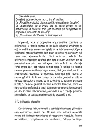 119
Sarcini de lucru
Construiţi argumente pro sau contra afirmaţiilor:
(a) „Repetiţia împiedică uitarea rapidă a cunoştinţelor însuşite”;
(b) „Capacitatea de a învăţa nu se poate preda; ea se
dobândeşte în contexte care pot beneficia de perspectiva de
organizare didactică” (H. Siebert);
(c) „Nu se învaţă decât ceea ce este important.
Împreună, teza şi propoziţiile argumentative constituie un
raţionament şi traduc poziţia de pe care locutorul urmăreşte să
obţină modificarea universului epistemic al interlocutorului. Opera-
ţiile logice, prin care acestea sunt puse în relaţie, se derulează sub
forma unor raţionamente de ordin inductiv sau deductiv. Prin
raţionament înţelegem operaţia prin care derivăm un enunţ din cel
precedent sau prin care extragem dintr-un fapt sau afirmaţie
consecinţele care pot rezulta în mod logic. În funcţie de raţiona-
mentele pe care se clădesc argumentele, distingem două tehnici de
argumentare: deductive şi inductive. Distincţia ţine seama de
mersul gândirii: de la cunoştinţe cu caracter general la cele cu
caracter particular şi invers, de la cunoştinţe cu caracter particular
la cele cu caracter general. În cazul tehnicilor deductive, premisele
sunt condiţia suficientă a tezei, care este consecinţa lor necesară,
pe când în cazul celor inductive, premisele sunt o condiţie probabilă
a concluziei, iar aceasta este consecinţa probabilă a lor.
3.1.3 Mijloacele didactice
Desfăşurarea în bune condiţii a activităţii de predare şi învăţare
este condiţionată uneori de utilizarea unor mijloace materiale,
menite să faciliteze transmiterea şi receptarea mesajului, fixarea,
consolidarea, recapitularea sau evaluarea. Folosite în timpul
 