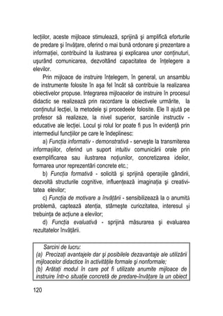 120
lecţiilor, aceste mijloace stimulează, sprijină şi amplifică eforturile
de predare şi învăţare, oferind o mai bună ordonare şi prezentare a
informaţiei, contribuind la ilustrarea şi explicarea unor conţinuturi,
uşurând comunicarea, dezvoltând capacitatea de înţelegere a
elevilor.
Prin mijloace de instruire înţelegem, în general, un ansamblu
de instrumente folosite în aşa fel încât să contribuie la realizarea
obiectivelor propuse. Integrarea mijloacelor de instruire în procesul
didactic se realizează prin racordare la obiectivele urmărite, la
conţinutul lecţiei, la metodele şi procedeele folosite. Ele îl ajută pe
profesor să realizeze, la nivel superior, sarcinile instructiv -
educative ale lecţiei. Locul şi rolul lor poate fi pus în evidenţă prin
intermediul funcţiilor pe care le îndeplinesc:
a) Funcţia informativ - demonstrativă - serveşte la transmiterea
informaţiilor, oferind un suport intuitiv comunicării orale prin
exemplificarea sau ilustrarea noţiunilor, concretizarea ideilor,
formarea unor reprezentări concrete etc.;
b) Funcţia formativă - solicită şi sprijină operaţiile gândirii,
dezvoltă structurile cognitive, influenţează imaginaţia şi creativi-
tatea elevilor;
c) Funcţia de motivare a învăţării - sensibilizează la o anumită
problemă, captează atenţia, stârneşte curiozitatea, interesul şi
trebuinţa de acţiune a elevilor;
d) Funcţia evaluativă - sprijină măsurarea şi evaluarea
rezultatelor învăţării.
Sarcini de lucru:
(a) Precizaţi avantajele dar şi posibilele dezavantaje ale utilizării
mijloacelor didactice în activităţile formale şi nonformale;
(b) Arătaţi modul în care pot fi utilizate anumite mijloace de
instruire într-o situaţie concretă de predare-învăţare la un obiect
 