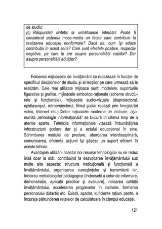 121
de studiu;
(c) Răspundeţi sintetic la următoarele întrebări: Poate fi
considerat sistemul mass-media un factor care contribuie la
realizarea educaţiei nonformale? Dacă da, cum îşi aduce
contribuţia în acest sens? Care sunt efectele pozitive, respectiv
negative, pe care le are asupra personalităţii copiilor? Dar
asupra personalităţii adulţilor?
Folosirea mijloacelor de învăţământ se realizează în funcţie de
specificul disciplinelor de studiu şi al lecţiilor pe care urmează să le
realizăm. Cele mai utilizate mijloace sunt: modelele, suporturile
figurative şi grafice, mijloacele simbolico-raţionale (scheme structu-
rale şi funcţionale), mijloacele audio-vizuale (diaproiectorul,
epidiascopul, retroproiectorul, filmul şcolar realizat prin înregistrări
video, Internet etc.).Dintre mijloacele moderne de instruire, aşa-
numita „tehnologie informaţională” se bucură în ultimul timp de o
atenţie aparte. Tehnicile informaţionale vizează îmbunătăţirea
infrastructurii şcolare dar şi a actului educaţional în sine.
Schimbarea modului de predare, abordarea interdisciplinară,
comunicarea, eficienţa acţiunii îşi găsesc un suport eficient în
aceste tehnici.
Avantajele utilizării acestor noi resurse tehnologice nu se reduc
însă doar la atât, contribuind la dezvoltarea învăţământului sub
multe alte aspecte: structura instituţională şi funcţională a
învăţământului, organizarea cunoştinţelor şi transmiterii lor,
înnoirea metodologiilor pedagogice (îndeosebi a celor de informare,
demonstraţie, aplicaţii practice şi evaluare), ridicarea calităţii
învăţământului, accelerarea progreselor în instruire, formarea
personalului didactic etc. Există, aşadar, suficiente raţiuni pentru a
încuraja pătrunderea reţelelor de calculatoare în câmpul educaţiei.
 