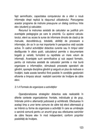 123
fapt semnificativ, capacitatea computerului de a oferi o nouă
informaţie drept replică la răspunsul utilizatorului. Parcurgerea
acestor programe de instruire presupune un dialog continuu între
elev (student) şi calculator.
Recursul la instruirea asistată de calculator se justifică prin
avantajele pedagogice pe care le prezintă. Cu ajutorul calcula-
torului, elevii au acces la surse de informare dincolo de clasă şi de
manuale, dezvoltându-şi, totodată, abilităţi de procesare a
informaţiei, din ce în ce mai importante în perspectiva vieţii sociale
active. În cadrul activităţilor didactice curente sau în timpul celor
desfăşurate în afara şcolii, calculatorul permite o documentare
bogată şi variată, furnizând cu rapiditate un mare volum de
informaţii. Avantajele sunt semnificative şi sub aspect formativ,
pentru că instruirea asistată de calculator permite o mai bună
organizare a informaţiilor, stimulează procesele operatorii ale
gândirii, sporeşte disciplina gândirii şi asigură un plus de motivare a
învăţării, toate aceste beneficii fiind posibile în condiţiile gestionării
eficiente a timpului alocat realizării sarcinilor de învăţare de către
elevi.
3.1.4 Formele de organizare a activităţilor
Operaţionalizarea strategiilor didactice este realizabilă în
diferite contexte organizatorice: frontale, individuale şi de grup,
îmbinate printr-o alternanţă judicioasă şi echilibrată. Efectuarea în
acelaşi timp a unor teme comune de către toţi elevii alternează şi
se îmbină cu forme de organizare a activităţii în care se urmăreşte
o sarcină comună pentru un anumit grup sau efectuarea sarcinilor
de către fiecare elev în mod independent, conform propriilor
posibilităţi de învăţare.
 