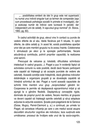 125
„... posibilitatea emiterii de idei în grup este net superioară
nu numai unui individ singular luat ca termen de comparaţie (aşa
cum procedează psihologia socială în primele ei investigaţii), dar
şi aceluiaşi număr de indivizi care lucrează în paralel, dar
independent unii de ceilalţi, în aşa-zisul grup nominal” (A. Stoica,
1983, pg. 60).
În cadrul activităţii de grup, elevul vine în contact cu puncte de
vedere diferite de al său. Ideile fiecăruia pot fi reluate, în optici
diferite, de către ceilalţi şi, în acest fel, există posibilitatea apariţiei
unor idei pe care membrii grupului nu le aveau înainte. Colaborarea
îi stimulează pe elevi şi le sporeşte performanţele, fiecare
aducându-şi contribuţia, potrivit propriilor capacităţi, la realizarea
unei sarcini.
Preocupat de valoarea şi, totodată, dificultatea schimbului
intelectual în cadrul grupului, J. Piaget a pus în evidenţă faptul că
activitatea comună nu este posibilă, decât dacă fiecare participant
este capabil să înţeleagă şi să accepte punctele de vedere ale
celorlalţi. Această condiţie este îndeplinită, dacă gândirea indivizilor
dobândeşte o organizare grupală şi se dovedeşte capabilă să
întreţină schimbul de idei. Piaget a numit această capacitate de
schimb între membrii unui grup „reciprocitatea” gândirii lor.
Cooperarea le permite să depăşească egocentrismul iniţial şi să
ajungă la o gândire flexibilă. Depăşindu-şi concepţiile rigide,
dominate de propriul punct de vedere, fiecare membru al grupului
va deveni capabil să înţeleagă opiniile celorlalţi şi să-şi adapteze
acţiunea la acţiunile acestora. Şcoala post-piagetiană de la Geneva
(Doise, Mugny, Perret-Clermont ş. a.) a continuat, pe urmele lui
Piaget, să cerceteze influenţa pe care o are mediul social asupra
dezvoltării structurilor cognitive ale individului, teza susţinută este
următoarea: procesul de învăţare este unul de tip socio-cognitiv,
 