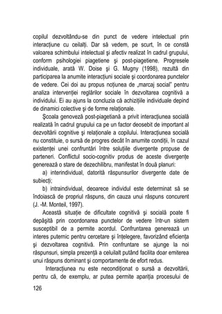 126
copilul dezvoltându-se din punct de vedere intelectual prin
interacţiune cu ceilalţi. Dar să vedem, pe scurt, în ce constă
valoarea schimbului intelectual şi afectiv realizat în cadrul grupului,
conform psihologiei piagetiene şi post-piagetiene. Progresele
individuale, arată W. Doise şi G. Mugny (1998), rezultă din
participarea la anumite interacţiuni sociale şi coordonarea punctelor
de vedere. Cei doi au propus noţiunea de „marcaj social” pentru
analiza intervenţiei reglărilor sociale în dezvoltarea cognitivă a
individului. Ei au ajuns la concluzia că achiziţiile individuale depind
de dinamici colective şi de forme relaţionale.
Şcoala genoveză post-piagetiană a privit interacţiunea socială
realizată în cadrul grupului ca pe un factor deosebit de important al
dezvoltării cognitive şi relaţionale a copilului. Interacţiunea socială
nu constituie, o sursă de progres decât în anumite condiţii, în cazul
existenţei unei confruntări între soluţiile divergente propuse de
parteneri. Conflictul socio-cognitiv produs de aceste divergenţe
generează o stare de dezechilibru, manifestat în două planuri:
a) interindividual, datorită răspunsurilor divergente date de
subiecţi;
b) intraindividual, deoarece individul este determinat să se
îndoiască de propriul răspuns, din cauza unui răspuns concurent
(J. -M. Monteil, 1997).
Această situaţie de dificultate cognitivă şi socială poate fi
depăşită prin coordonarea punctelor de vedere într-un sistem
susceptibil de a permite acordul. Confruntarea generează un
interes puternic pentru cercetare şi înţelegere, favorizând eficienţa
şi dezvoltarea cognitivă. Prin confruntare se ajunge la noi
răspunsuri, simpla prezenţă a celuilalt putând facilita doar emiterea
unui răspuns dominant şi comportamente de efort redus.
Interacţiunea nu este necondiţionat o sursă a dezvoltării,
pentru că, de exemplu, ar putea permite apariţia procesului de
 