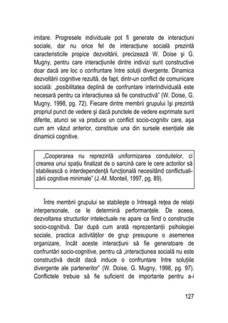 127
imitare. Progresele individuale pot fi generate de interacţiuni
sociale, dar nu orice fel de interacţiune socială prezintă
caracteristicile propice dezvoltării, precizează W. Doise şi G.
Mugny, pentru care interacţiunile dintre indivizi sunt constructive
doar dacă are loc o confruntare între soluţii divergente. Dinamica
dezvoltării cognitive rezultă, de fapt, dintr-un conflict de comunicare
socială: „posibilitatea deplină de confruntare interindividuală este
necesară pentru ca interacţiunea să fie constructivă” (W. Doise, G.
Mugny, 1998, pg. 72). Fiecare dintre membrii grupului îşi prezintă
propriul punct de vedere şi dacă punctele de vedere exprimate sunt
diferite, atunci se va produce un conflict socio-cognitiv care, aşa
cum am văzut anterior, constituie una din sursele esenţiale ale
dinamicii cognitive.
Între membrii grupului se stabileşte o întreagă reţea de relaţii
interpersonale, ce le determină performanţele. De aceea,
dezvoltarea structurilor intelectuale ne apare ca fiind o construcţie
socio-cognitivă. Dar după cum arată reprezentanţii psihologiei
sociale, practica activităţilor de grup presupune o asemenea
organizare, încât aceste interacţiuni să fie generatoare de
confruntări socio-cognitive, pentru că „interacţiunea socială nu este
constructivă decât dacă induce o confruntare între soluţiile
divergente ale partenerilor” (W. Doise, G. Mugny, 1998, pg. 97).
Conflictele trebuie să fie suficient de importante pentru a-i
„Cooperarea nu reprezintă uniformizarea conduitelor, ci
crearea unui spaţiu finalizat de o sarcină care le cere actorilor să
stabilească o interdependenţă funcţională necesitând conflictuali-
zării cognitive minimale” (J.-M. Monteil, 1997, pg. 89).
 