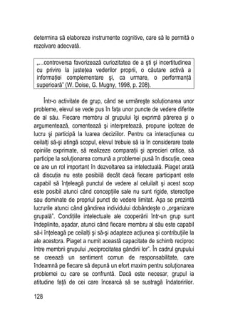 128
determina să elaboreze instrumente cognitive, care să le permită o
rezolvare adecvată.
„…controversa favorizează curiozitatea de a şti şi incertitudinea
cu privire la justeţea vederilor proprii, o căutare activă a
informaţiei complementare şi, ca urmare, o performanţă
superioară” (W. Doise, G. Mugny, 1998, p. 208).
Într-o activitate de grup, când se urmăreşte soluţionarea unor
probleme, elevul se vede pus în faţa unor puncte de vedere diferite
de al său. Fiecare membru al grupului îşi exprimă părerea şi o
argumentează, comentează şi interpretează, propune ipoteze de
lucru şi participă la luarea deciziilor. Pentru ca interacţiunea cu
ceilalţi să-şi atingă scopul, elevul trebuie să ia în considerare toate
opiniile exprimate, să realizeze comparaţii şi aprecieri critice, să
participe la soluţionarea comună a problemei pusă în discuţie, ceea
ce are un rol important în dezvoltarea sa intelectuală. Piaget arată
că discuţia nu este posibilă decât dacă fiecare participant este
capabil să înţeleagă punctul de vedere al celuilalt şi acest scop
este posibil atunci când concepţiile sale nu sunt rigide, stereotipe
sau dominate de propriul punct de vedere limitat. Aşa se prezintă
lucrurile atunci când gândirea individului dobândeşte o „organizare
grupală”. Condiţiile intelectuale ale cooperării într-un grup sunt
îndeplinite, aşadar, atunci când fiecare membru al său este capabil
să-i înţeleagă pe ceilalţi şi să-şi adapteze acţiunea şi contribuţiile la
ale acestora. Piaget a numit această capacitate de schimb reciproc
între membrii grupului „reciprocitatea gândirii lor”. În cadrul grupului
se creează un sentiment comun de responsabilitate, care
îndeamnă pe fiecare să depună un efort maxim pentru soluţionarea
problemei cu care se confruntă. Dacă este necesar, grupul ia
atitudine faţă de cei care încearcă să se sustragă îndatoririlor.
 