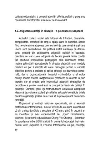 12
calitatea educaţiei şi a generat abordări diferite, politici şi programe
consacrate transformării sistemelor de învăţământ.
1.2. Asigurarea calităţii în educaţie – o preocupare europeană
Actualul context social este tulburat de întrebări, diversitate,
complexitate, parametri de timp şi spaţiu care se schimbă, şcolile
fiind nevoite să se adapteze unor noi cerinţe care constrâng şi care
uneori sunt contradictorii. Se justifică astfel insistenţa pe dezvol-
tarea şcolară din perspectiva asigurării calităţii în educaţie,
orientare ce s-ar cuveni adoptată de fiecare şcoală. Noile condiţii
fac oportune preocupările pedagogice care abordează proble-
matica schimbării educaţionale în direcţia elaborării unor modele
practice ce pot fi utilizate de către managerii şcolari şi cadrele
didactice pentru a proiecta şi aplica strategii de dezvoltare perso-
nală, dar şi organizaţională. Impactul schimbărilor şi al noilor
cerinţe sociale asupra învăţământului românesc se resimte în plan
teoretic dar şi practic prin imperativul adaptării strategiilor de
dezvoltare a şcolilor româneşti la principii de bază ale calităţii în
educaţie. Oamenii şcolii îşi restructurează activitatea acceptând
ideea că dezvoltarea şcolară şi calitatea educaţiei constituie ţintele
oricărei organizaţii şcolare care vrea să supravieţuiască contempo-
raneităţii.
Organizaţii şi instituţii naţionale specializate, cât şi asociaţii
profesionale internaţionale, inclusiv UNESCO, au ajuns la concluzia
că din a doua jumătate a secolului al XX-lea şi până în prezent, s-
au identificat şi s-au experimentat trei „tipuri” caracteristice,
distincte, de reforme educaţionale Cheng Yin Cheong – Schimbări
în paradigma îmbunătăţirii calităţii în domeniul educaţiei: trei valuri
pentru viitor, expunere la Forumul Internaţional asupra educaţiei
 