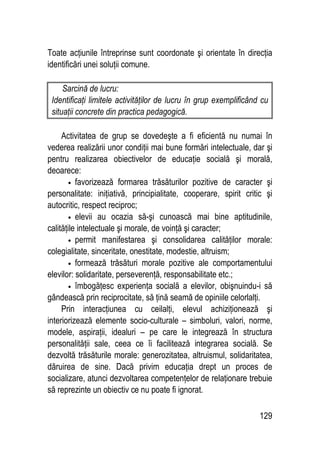 129
Toate acţiunile întreprinse sunt coordonate şi orientate în direcţia
identificări unei soluţii comune.
Sarcină de lucru:
Identificaţi limitele activităţilor de lucru în grup exemplificând cu
situaţii concrete din practica pedagogică.
Activitatea de grup se dovedeşte a fi eficientă nu numai în
vederea realizării unor condiţii mai bune formări intelectuale, dar şi
pentru realizarea obiectivelor de educaţie socială şi morală,
deoarece:
• favorizează formarea trăsăturilor pozitive de caracter şi
personalitate: iniţiativă, principialitate, cooperare, spirit critic şi
autocritic, respect reciproc;
• elevii au ocazia să-şi cunoască mai bine aptitudinile,
calităţile intelectuale şi morale, de voinţă şi caracter;
• permit manifestarea şi consolidarea calităţilor morale:
colegialitate, sinceritate, onestitate, modestie, altruism;
• formează trăsături morale pozitive ale comportamentului
elevilor: solidaritate, perseverenţă, responsabilitate etc.;
• îmbogăţesc experienţa socială a elevilor, obişnuindu-i să
gândească prin reciprocitate, să ţină seamă de opiniile celorlalţi.
Prin interacţiunea cu ceilalţi, elevul achiziţionează şi
interiorizează elemente socio-culturale – simboluri, valori, norme,
modele, aspiraţii, idealuri – pe care le integrează în structura
personalităţii sale, ceea ce îi facilitează integrarea socială. Se
dezvoltă trăsăturile morale: generozitatea, altruismul, solidaritatea,
dăruirea de sine. Dacă privim educaţia drept un proces de
socializare, atunci dezvoltarea competenţelor de relaţionare trebuie
să reprezinte un obiectiv ce nu poate fi ignorat.
 