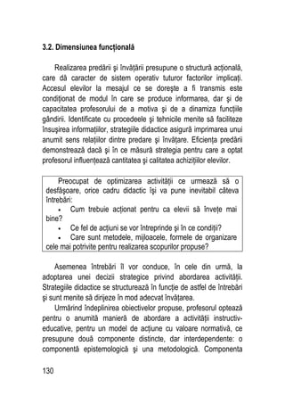 130
3.2. Dimensiunea funcţională
Realizarea predării şi învăţării presupune o structură acţională,
care dă caracter de sistem operativ tuturor factorilor implicaţi.
Accesul elevilor la mesajul ce se doreşte a fi transmis este
condiţionat de modul în care se produce informarea, dar şi de
capacitatea profesorului de a motiva şi de a dinamiza funcţiile
gândirii. Identificate cu procedeele şi tehnicile menite să faciliteze
însuşirea informaţiilor, strategiile didactice asigură imprimarea unui
anumit sens relaţiilor dintre predare şi învăţare. Eficienţa predării
demonstrează dacă şi în ce măsură strategia pentru care a optat
profesorul influenţează cantitatea şi calitatea achiziţiilor elevilor.
Preocupat de optimizarea activităţii ce urmează să o
desfăşoare, orice cadru didactic îşi va pune inevitabil câteva
întrebări:
• Cum trebuie acţionat pentru ca elevii să înveţe mai
bine?
• Ce fel de acţiuni se vor întreprinde şi în ce condiţii?
• Care sunt metodele, mijloacele, formele de organizare
cele mai potrivite pentru realizarea scopurilor propuse?
Asemenea întrebări îl vor conduce, în cele din urmă, la
adoptarea unei decizii strategice privind abordarea activităţii.
Strategiile didactice se structurează în funcţie de astfel de întrebări
şi sunt menite să dirijeze în mod adecvat învăţarea.
Urmărind îndeplinirea obiectivelor propuse, profesorul optează
pentru o anumită manieră de abordare a activităţii instructiv-
educative, pentru un model de acţiune cu valoare normativă, ce
presupune două componente distincte, dar interdependente: o
componentă epistemologică şi una metodologică. Componenta
 
