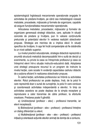 131
epistemologică înglobează mecanismele operaţionale angajate în
activitatea de predare-învăţare, pe când cea metodologică vizează
metodele, procedeele, mijloacele şi formele de organizare, capabile
să asigure funcţionalitatea mecanismelor operaţionale.
Articularea metodelor, procedeelor, mijloacelor şi formelor de
organizare generează strategii didactice, care, aplicate în situaţii
concrete de predare şi învăţare, pun în valoare conţinuturile
prelucrate şi potenţialul elevilor în vederea realizării obiectivelor
propuse. Strategia are menirea de a implica elevii în situaţii
specifice de învăţare, în aşa fel încât competenţele să fie dobândite
la un nivel calitativ superior.
La nivelul practicii educaţionale, strategia didactică reprezintă o
anumită structură metodică decompozabilă într-o suită de decizii şi
evenimente, cu privire la ceea ce întreprinde profesorul şi ceea ce
întreprind elevii într-o situaţie instructiv-educativă dată. Adoptarea
unei strategii presupune recursul la un program de instruire la
nivelul lecţiei, care scoate în evidenţă capacitatea cadrului didactic
de a acţiona eficient în realizarea obiectivelor propuse.
În cadrul lecţiei, activitatea profesorului se îmbină cu activitatea
elevilor. Rolul profesorului se poate deplasa, însă, de la polul în
care reprezintă doar o sursă de cunoştinţe, la polul în care conduce
şi coordonează activitatea independentă a elevilor, în timp ce
activitatea acestora se poate deplasa de la simpla receptare şi
reproducere a celor transmise de către profesor, la eforturile
creatoare. Predarea poate fi gândită:
a) Unidirecţional (profesor - elev) - profesorul transmite, iar
elevii receptează;
b) Bidirecţional (profesor - elev - profesor) - profesorul întreţine
un dialog diferenţiat cu elevii;
c) Multidirecţional (profesor - elev - elev - profesor) - profesorul
iniţiază şi orientează acţiunile elevilor animaţi de dorinţa de a conlucra.
 