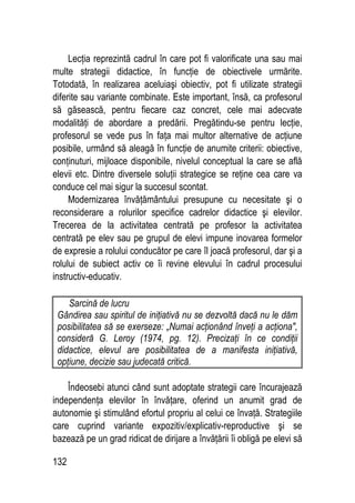 132
Lecţia reprezintă cadrul în care pot fi valorificate una sau mai
multe strategii didactice, în funcţie de obiectivele urmărite.
Totodată, în realizarea aceluiaşi obiectiv, pot fi utilizate strategii
diferite sau variante combinate. Este important, însă, ca profesorul
să găsească, pentru fiecare caz concret, cele mai adecvate
modalităţi de abordare a predării. Pregătindu-se pentru lecţie,
profesorul se vede pus în faţa mai multor alternative de acţiune
posibile, urmând să aleagă în funcţie de anumite criterii: obiective,
conţinuturi, mijloace disponibile, nivelul conceptual la care se află
elevii etc. Dintre diversele soluţii strategice se reţine cea care va
conduce cel mai sigur la succesul scontat.
Modernizarea învăţământului presupune cu necesitate şi o
reconsiderare a rolurilor specifice cadrelor didactice şi elevilor.
Trecerea de la activitatea centrată pe profesor la activitatea
centrată pe elev sau pe grupul de elevi impune inovarea formelor
de expresie a rolului conducător pe care îl joacă profesorul, dar şi a
rolului de subiect activ ce îi revine elevului în cadrul procesului
instructiv-educativ.
Sarcină de lucru
Gândirea sau spiritul de iniţiativă nu se dezvoltă dacă nu le dăm
posibilitatea să se exerseze: „Numai acţionând înveţi a acţiona,
consideră G. Leroy (1974, pg. 12). Precizaţi în ce condiţii
didactice, elevul are posibilitatea de a manifesta iniţiativă,
opţiune, decizie sau judecată critică.
Îndeosebi atunci când sunt adoptate strategii care încurajează
independenţa elevilor în învăţare, oferind un anumit grad de
autonomie şi stimulând efortul propriu al celui ce învaţă. Strategiile
care cuprind variante expozitiv/explicativ-reproductive şi se
bazează pe un grad ridicat de dirijare a învăţării îi obligă pe elevi să
 