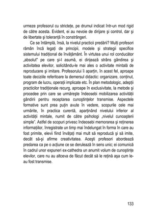 133
urmeze profesorul cu stricteţe, pe drumul indicat într-un mod rigid
de către acesta. Evident, ei au nevoie de dirijare şi control, dar şi
de libertate şi toleranţă în constrângeri.
Ce se întâmplă, însă, la nivelul practicii predării? Mulţi profesori
rămân încă legaţi de principii, modele şi strategii specifice
sistemului tradiţional de învăţământ. În virtutea unui rol conducător
„absolut pe care şi-l asumă, ei dirijează strâns gândirea şi
activitatea elevilor, solicitându-le mai ales o activitate mintală de
reproducere şi imitare. Profesorului îi aparţin, în acest fel, aproape
toate deciziile referitoare la demersul didactic: organizare, conţinut,
program de lucru, operaţii implicate etc. În plan metodologic, adepţii
practicilor tradiţionale recurg, aproape în exclusivitate, la metode şi
procedee prin care se urmăreşte îndeosebi mobilizarea activităţii
gândirii pentru receptarea cunoştinţelor transmise. Aspectele
formative sunt prea puţin avute în vedere, scopurile cele mai
urmărite, în practica curentă, aparţinând nivelului inferior al
activităţii mintale, numit de către psihologi „nivelul cunoaşterii
simple”. Astfel de scopuri privesc îndeosebi memorarea şi reţinerea
informaţiilor, înregistrate un timp mai îndelungat în forma în care au
fost primite, elevii fiind învăţaţi mai mult să reproducă şi să imite,
decât să-şi afirme creativitatea. Aceşti profesori abordează
predarea ca pe o acţiune ce se derulează în sens unic; ei comunică
în cadrul unor expuneri ex-cathedra un anumit volum de cunoştinţe
elevilor, care nu au altceva de făcut decât să le reţină aşa cum le-
au fost transmise.
 