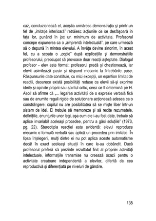 135
caz, concluzionează el, aceştia urmăresc demonstraţia şi printr-un
fel de „imitaţie interioară” retrăiesc acţiunile ce se desfăşoară în
faţa lor, punând în joc un minimum de activitate. Profesorul
concepe expunerea ca o „amprentă intelectuală”, pe care urmează
să o depună în mintea elevului. A învăţa devine sinonim, în acest
fel, cu a scoate o „copie” după explicaţiile şi demonstraţiile
profesorului, preocupat să provoace doar reacţii aşteptate. Dialogul
profesor - elev este formal: profesorul predă şi chestionează, iar
elevii asimilează pasiv şi răspund mecanic la întrebările puse.
Răspunsurile date constituie, cu mici excepţii, un eşantion limitat de
reacţii, deoarece există posibilităţi reduse ca elevii să-şi exprime
ideile şi opiniile proprii sau spiritul critic, ceea ce îl determină pe H.
Aebli să afirme că „... legarea activităţii de o expresie verbală fixă
sau de anumite reguli rigide de soluţionare acţionează adesea ca o
constrângere; copilul nu are posibilitatea să se mişte liber într-un
sistem de idei. El trebuie să memoreze şi să recite rezumatele,
definiţiile, enunţurile unor legi, aşa cum ele i-au fost date, trebuie să
aplice invariabil aceleaşi procedee, pentru a găsi soluţiile” (1973,
pg. 22). Stereotipia reacţiei este evidentă: elevul reproduce
mecanic o formulă verbală sau aplică un procedeu prin imitaţie. În
lipsa înţelegerii, mulţi dintre ei nu pot aplica aceste automatisme
decât în exact aceleaşi situaţii în care le-au dobândit. Dacă
profesorul preferă să prezinte rezultatul finit al propriei activităţi
intelectuale, informaţiile transmise nu creează ocazii pentru o
activitate creatoare independentă a elevilor, diferită de cea
reproductivă şi diferenţiată pe niveluri de gândire.
 