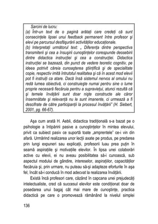 136
Sarcini de lucru:
(a) Într-un text de o pagină arătaţi care credeţi că sunt
consecinţele lipsei unui feedback permanent între profesor şi
elevi pe parcursul desfăşurării activităţilor educaţionale.
(b) Interpretaţi următorul text: „ Diferenţa dintre perspectiva
transmiterii şi cea a însuşirii cunoştinţelor corespunde deosebirii
dintre didactica instrucţiei şi cea a construcţiei. Didactica
instrucţiei se bazează, din punct de vedere teoretic cognitiv, pe
ideea potrivit căreia cunoaşterea ştiinţifică şi de specialitate
copie, respectiv imită întrutotul realitatea şi că în acest mod elevii
pot fi instruiţi ca atare. Dacă însă sistemul nervos al omului nu
redă lumea obiectivă, ci construieşte numai pentru sine o lume
proprie necesară fiecăruia pentru a supravieţui, atunci rezultă că
şi temele învăţării sunt doar nişte constructe ale căror
însemnătate şi relevanţă nu le sunt imanente, ci urmează a fi
descifrate de către participanţii la procesul învăţării” (H. Siebert,
2001, pg. 66-67).
Aşa cum arată H. Aebli, didactica tradiţională s-a bazat pe o
psihologie a întipăririi pasive a cunoştinţelor în mintea elevului,
privit ca subiect pasiv ce suportă toate „amprentele” ce-i vin din
afară. Urmărind realizarea unor lecţii axate pe produs, pe predarea
prin lungi expuneri sau explicaţii, profesorii luau prea puţin în
seamă aspiraţiile şi motivaţiile elevilor. În lipsa unei colaborări
active cu elevii, ei nu aveau posibilitatea să-i cunoască, sub
aspectul modului de gândire, intereselor, aspiraţiilor, capacităţilor
fiecăruia şi, prin urmare, nu puteau să-şi adapteze eforturile în aşa
fel, încât să-i conducă în mod adecvat la realizarea învăţării.
Există încă profesori care, căzând în capcana unei prejudecăţi
intelectualiste, cred că succesul elevilor este condiţionat doar de
posedarea unui bagaj cât mai mare de cunoştinţe, practica
didactică pe care o promovează rămânând la nivelul simplei
 