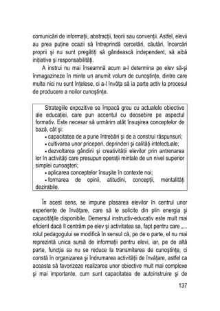137
comunicări de informaţii, abstracţii, teorii sau convenţii. Astfel, elevii
au prea puţine ocazii să întreprindă cercetări, căutări, încercări
proprii şi nu sunt pregătiţi să gândească independent, să aibă
iniţiative şi responsabilităţi.
A instrui nu mai înseamnă acum a-l determina pe elev să-şi
înmagazineze în minte un anumit volum de cunoştinţe, dintre care
multe nici nu sunt înţelese, ci a-l învăţa să ia parte activ la procesul
de producere a noilor cunoştinţe.
Strategiile expozitive se împacă greu cu actualele obiective
ale educaţiei, care pun accentul cu deosebire pe aspectul
formativ. Este necesar să urmărim atât însuşirea conceptelor de
bază, cât şi:
• capacitatea de a pune întrebări şi de a construi răspunsuri;
• cultivarea unor priceperi, deprinderi şi calităţi intelectuale;
• dezvoltarea gândirii şi creativităţii elevilor prin antrenarea
lor în activităţi care presupun operaţii mintale de un nivel superior
simplei cunoaşteri;
• aplicarea conceptelor însuşite în contexte noi;
• formarea de opinii, atitudini, concepţii, mentalităţi
dezirabile.
În acest sens, se impune plasarea elevilor în centrul unor
experienţe de învăţare, care să le solicite din plin energia şi
capacităţile disponibile. Demersul instructiv-educativ este mult mai
eficient dacă îl centrăm pe elev şi activitatea sa, fapt pentru care „...
rolul pedagogului se modifică în sensul că, pe de o parte, el nu mai
reprezintă unica sursă de informaţii pentru elevi, iar, pe de altă
parte, funcţia sa nu se reduce la transmiterea de cunoştinţe, ci
constă în organizarea şi îndrumarea activităţii de învăţare, astfel ca
aceasta să favorizeze realizarea unor obiective mult mai complexe
şi mai importante, cum sunt capacitatea de autoinstruire şi de
 