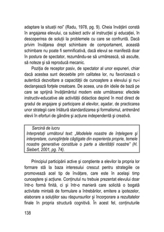 138
adaptare la situaţii noi” (Radu, 1978, pg. 9). Cheia învăţării constă
în angajarea elevului, ca subiect activ al instrucţiei şi educaţiei, în
descoperirea de soluţii la problemele cu care se confruntă. Dacă
privim învăţarea drept schimbare de comportament, această
schimbare nu poate fi semnificativă, dacă elevul se manifestă doar
în postura de spectator, rezumându-se să urmărească, să asculte,
să noteze şi să reproducă mecanic.
Poziţia de receptor pasiv, de spectator al unor expuneri, chiar
dacă acestea sunt deosebite prin calitatea lor, nu favorizează o
autentică dezvoltare a capacităţii de cunoaştere a elevului şi nu-i
declanşează forţele creatoare. De aceea, una din ideile de bază pe
care se sprijină învăţământul modern este următoarea: efectele
instructiv-educative ale activităţii didactice depind în mod direct de
gradul de angajare şi participare al elevilor, aşadar, de practicarea
unor strategii care înlătură standardizarea şi formalismul, antrenând
elevii în eforturi de gândire şi acţiune independentă şi creativă.
Sarcină de lucru
Interpretaţi următorul text: „Modelele noastre de înţelegere şi
interpretare, cunoştinţele câştigate din experienţa proprie, temele
noastre generative constituie o parte a identităţii noastre” (H.
Siebert, 2001, pg. 74).
Principiul participării active şi conştiente a elevilor la propria lor
formare stă la baza interesului crescut pentru strategiile ce
promovează acel tip de învăţare, care este în acelaşi timp
cunoaştere şi acţiune. Conţinutul nu trebuie prezentat elevului doar
într-o formă finită, ci şi într-o manieră care solicită o bogată
activitate mintală de formulare a întrebărilor, emitere a ipotezelor,
elaborare a soluţiilor sau răspunsurilor şi încorporare a rezultatelor
finale în propria structură cognitivă. În acest fel, conţinuturile
 