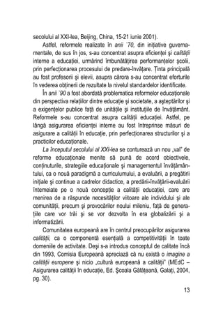 13
secolului al XXI-lea, Beijing, China, 15-21 iunie 2001).
Astfel, reformele realizate în anii `70, din iniţiative guverna-
mentale, de sus în jos, s-au concentrat asupra eficienţei şi calităţii
interne a educaţiei, urmărind îmbunătăţirea performanţelor şcolii,
prin perfecţionarea procesului de predare-învăţare. Ţinta principală
au fost profesorii şi elevii, asupra cărora s-au concentrat eforturile
în vederea obţinerii de rezultate la nivelul standardelor identificate.
În anii `90 a fost abordată problematica reformelor educaţionale
din perspectiva relaţiilor dintre educaţie şi societate, a aşteptărilor şi
a exigenţelor publice faţă de unităţile şi instituţiile de învăţământ.
Reformele s-au concentrat asupra calităţii educaţiei. Astfel, pe
lângă asigurarea eficienţei interne au fost întreprinse măsuri de
asigurare a calităţii în educaţie, prin perfecţionarea structurilor şi a
practicilor educaţionale.
La începutul secolului al XXI-lea se conturează un nou „val” de
reforme educaţionale menite să pună de acord obiectivele,
conţinuturile, strategiile educaţionale şi managementul învăţămân-
tului, ca o nouă paradigmă a curriculumului, a evaluării, a pregătirii
iniţiale şi continue a cadrelor didactice, a predării-învăţării-evaluării
întemeiate pe o nouă concepţie a calităţii educaţiei, care are
menirea de a răspunde necesităţilor viitoare ale individului şi ale
comunităţii, precum şi provocărilor noului mileniu, faţă de genera-
ţiile care vor trăi şi se vor dezvolta în era globalizării şi a
informatizării.
Comunitatea europeană are în centrul preocupărilor asigurarea
calităţii, ca o componentă esenţială a competitivităţii în toate
domeniile de activitate. Deşi s-a introdus conceptul de calitate încă
din 1993, Comisia Europeană apreciază că nu există o imagine a
calităţii europene şi nicio „cultură europeană a calităţii” (MEdC –
Asigurarea calităţii în educaţie, Ed. Şcoala Gălăţeană, Galaţi, 2004,
pg. 30).
 