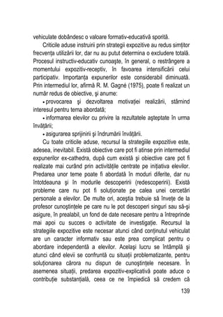 139
vehiculate dobândesc o valoare formativ-educativă sporită.
Criticile aduse instruirii prin strategii expozitive au redus simţitor
frecvenţa utilizării lor, dar nu au putut determina o excludere totală.
Procesul instructiv-educativ cunoaşte, în general, o restrângere a
momentului expozitiv-receptiv, în favoarea intensificării celui
participativ. Importanţa expunerilor este considerabil diminuată.
Prin intermediul lor, afirmă R. M. Gagné (1975), poate fi realizat un
număr redus de obiective, şi anume:
• provocarea şi dezvoltarea motivaţiei realizării, stârnind
interesul pentru tema abordată;
• informarea elevilor cu privire la rezultatele aşteptate în urma
învăţării;
• asigurarea sprijinirii şi îndrumării învăţării.
Cu toate criticile aduse, recursul la strategiile expozitive este,
adesea, inevitabil. Există obiective care pot fi atinse prin intermediul
expunerilor ex-cathedra, după cum există şi obiective care pot fi
realizate mai curând prin activităţile centrate pe iniţiativa elevilor.
Predarea unor teme poate fi abordată în moduri diferite, dar nu
întotdeauna şi în modurile descoperirii (redescoperirii). Există
probleme care nu pot fi soluţionate pe calea unei cercetări
personale a elevilor. De multe ori, aceştia trebuie să înveţe de la
profesor cunoştinţele pe care nu le pot descoperi singuri sau să-şi
asigure, în prealabil, un fond de date necesare pentru a întreprinde
mai apoi cu succes o activitate de investigaţie. Recursul la
strategiile expozitive este necesar atunci când conţinutul vehiculat
are un caracter informativ sau este prea complicat pentru o
abordare independentă a elevilor. Acelaşi lucru se întâmplă şi
atunci când elevii se confruntă cu situaţii problematizante, pentru
soluţionarea cărora nu dispun de cunoştinţele necesare. În
asemenea situaţii, predarea expozitiv-explicativă poate aduce o
contribuţie substanţială, ceea ce ne împiedică să credem că
 