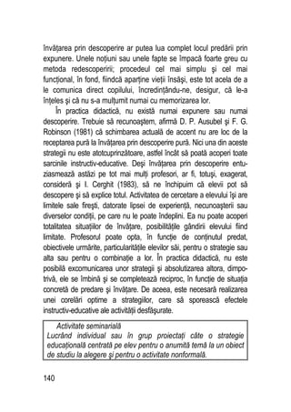 140
învăţarea prin descoperire ar putea lua complet locul predării prin
expunere. Unele noţiuni sau unele fapte se împacă foarte greu cu
metoda redescoperirii; procedeul cel mai simplu şi cel mai
funcţional, în fond, fiindcă aparţine vieţii însăşi, este tot acela de a
le comunica direct copilului, încredinţându-ne, desigur, că le-a
înţeles şi că nu s-a mulţumit numai cu memorizarea lor.
În practica didactică, nu există numai expunere sau numai
descoperire. Trebuie să recunoaştem, afirmă D. P. Ausubel şi F. G.
Robinson (1981) că schimbarea actuală de accent nu are loc de la
receptarea pură la învăţarea prin descoperire pură. Nici una din aceste
strategii nu este atotcuprinzătoare, astfel încât să poată acoperi toate
sarcinile instructiv-educative. Deşi învăţarea prin descoperire entu-
ziasmează astăzi pe tot mai mulţi profesori, ar fi, totuşi, exagerat,
consideră şi I. Cerghit (1983), să ne închipuim că elevii pot să
descopere şi să explice totul. Activitatea de cercetare a elevului îşi are
limitele sale fireşti, datorate lipsei de experienţă, necunoaşterii sau
diverselor condiţii, pe care nu le poate îndeplini. Ea nu poate acoperi
totalitatea situaţiilor de învăţare, posibilităţile gândirii elevului fiind
limitate. Profesorul poate opta, în funcţie de conţinutul predat,
obiectivele urmărite, particularităţile elevilor săi, pentru o strategie sau
alta sau pentru o combinaţie a lor. În practica didactică, nu este
posibilă excomunicarea unor strategii şi absolutizarea altora, dimpo-
trivă, ele se îmbină şi se completează reciproc, în funcţie de situaţia
concretă de predare şi învăţare. De aceea, este necesară realizarea
unei corelări optime a strategiilor, care să sporească efectele
instructiv-educative ale activităţii desfăşurate.
Activitate seminarială
Lucrând individual sau în grup proiectaţi câte o strategie
educaţională centrată pe elev pentru o anumită temă la un obiect
de studiu la alegere şi pentru o activitate nonformală.
 