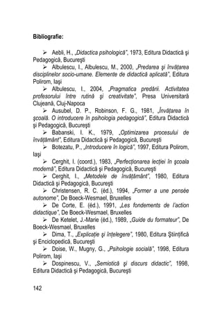 142
Bibliografie:
 Aebli, H., „Didactica psihologică”, 1973, Editura Didactică şi
Pedagogică, Bucureşti
 Albulescu, I., Albulescu, M., 2000, „Predarea şi învăţarea
disciplinelor socio-umane. Elemente de didactică aplicată”, Editura
Polirom, Iaşi
 Albulescu, I., 2004, „Pragmatica predării. Activitatea
profesorului între rutină şi creativitate”, Presa Universitară
Clujeană, Cluj-Napoca
 Ausubel, D. P., Robinson, F. G., 1981, „Învăţarea în
şcoală. O introducere în psihologia pedagogică”, Editura Didactică
şi Pedagogică, Bucureşti
 Babanski, I. K., 1979, „Optimizarea procesului de
învăţământ”, Editura Didactică şi Pedagogică, Bucureşti
 Botezatu, P., „Introducere în logică”, 1997, Editura Polirom,
Iaşi
 Cerghit, I. (coord.), 1983, „Perfecţionarea lecţiei în şcoala
modernă”, Editura Didactică şi Pedagogică, Bucureşti
 Cerghit, I., „Metodele de învăţământ”, 1980, Editura
Didactică şi Pedagogică, Bucureşti
 Christensen, R. C. (éd.), 1994, „Former a une pensée
autonome”, De Boeck-Wesmael, Bruxelles
 De Corte, E. (éd.), 1991, „Les fondements de l’action
didactique”, De Boeck-Wesmael, Bruxelles
 De Ketelet, J.-Marie (éd.), 1989, „Guide du formateur”, De
Boeck-Wesmael, Bruxelles
 Dima, T., „Explicaţie şi înţelegere”, 1980, Editura Ştiinţifică
şi Enciclopedică, Bucureşti
 Doise, W., Mugny, G., „Psihologie socială”, 1998, Editura
Polirom, Iaşi
 Dospinescu, V., „Semiotică şi discurs didactic”, 1998,
Editura Didactică şi Pedagogică, Bucureşti
 
