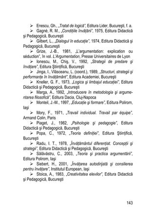 143
 Enescu, Gh., „Tratat de logică”, Editura Lider, Bucureşti, f. a.
 Gagné, R. M., „Condiţiile învăţării”, 1975, Editura Didactică
şi Pedagogică, Bucureşti
 Gilbert, L., „Dialogul în educaţie”, 1974, Editura Didactică şi
Pedagogică, Bucureşti
 Grize, J.-B., 1981, „L’argumentation: explication ou
séduction”, în vol. L’Argumentation, Presse Universitaires de Lyon
 Ionescu, M., Chiş, V., 1992, „Strategii de predare şi
învăţare”, Editura Ştiinţifică, Bucureşti
 Jinga, I., Vlăsceanu, L. (coord.), 1989, „Structuri, strategii şi
performanţe în învăţământ”, Editura Academiei, Bucureşti
 Kneller, G. F., 1973, „Logica şi limbajul educaţiei”, Editura
Didactică şi Pedagogică, Bucureşti
 Marga, A., 1992, „Introducere în metodologia şi argume-
ntarea filosofică”, Editura Dacia, Cluj-Napoca
 Monteil, J.-M., 1997, „Educaţie şi formare”, Editura Polirom,
Iaşi
 Mory, F., 1971, „Travail individual. Travail par équipe”,
Armand Colin, Paris
 Piaget, J., 1982, „Psihologie şi pedagogie”, Editura
Didactică şi Pedagogică, Bucureşti
 Popa, C., 1972, „Teoria definiţiei”, Editura Ştiinţifică,
Bucureşti
 Radu, I. T., 1978, „Învăţământul diferenţiat. Concepţii şi
strategii”, Editura Didactică şi Pedagogică, Bucureşti
 Sălăvăstru, C., 2003, „Teoria şi practica argumentării”,
Editura Polirom, Iaşi
 Siebert, H., 2001, „Învăţarea autodirijată şi consilierea
pentru învăţare”, Institutul European, Iaşi
 Stoica, A., 1983, „Creativitatea elevilor”, Editura Didactică
şi Pedagogică, Bucureşti
 