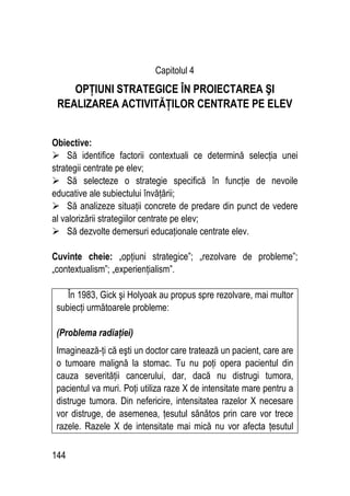 144
Capitolul 4
OPŢIUNI STRATEGICE ÎN PROIECTAREA ŞI
REALIZAREA ACTIVITĂŢILOR CENTRATE PE ELEV
Obiective:
 Să identifice factorii contextuali ce determină selecţia unei
strategii centrate pe elev;
 Să selecteze o strategie specifică în funcţie de nevoile
educative ale subiectului învăţării;
 Să analizeze situaţii concrete de predare din punct de vedere
al valorizării strategiilor centrate pe elev;
 Să dezvolte demersuri educaţionale centrate elev.
Cuvinte cheie: „opţiuni strategice”; „rezolvare de probleme”;
„contextualism”; „experienţialism”.
În 1983, Gick şi Holyoak au propus spre rezolvare, mai multor
subiecţi următoarele probleme:
(Problema radiaţiei)
Imaginează-ţi că eşti un doctor care tratează un pacient, care are
o tumoare malignă la stomac. Tu nu poţi opera pacientul din
cauza severităţii cancerului, dar, dacă nu distrugi tumora,
pacientul va muri. Poţi utiliza raze X de intensitate mare pentru a
distruge tumora. Din nefericire, intensitatea razelor X necesare
vor distruge, de asemenea, ţesutul sănătos prin care vor trece
razele. Razele X de intensitate mai mică nu vor afecta ţesutul
 