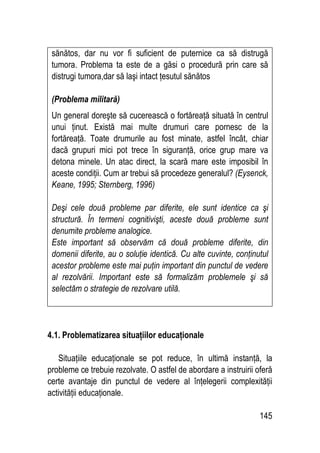 145
sănătos, dar nu vor fi suficient de puternice ca să distrugă
tumora. Problema ta este de a găsi o procedură prin care să
distrugi tumora,dar să laşi intact ţesutul sănătos
(Problema militară)
Un general doreşte să cucerească o fortăreaţă situată în centrul
unui ţinut. Există mai multe drumuri care pornesc de la
fortăreaţă. Toate drumurile au fost minate, astfel încât, chiar
dacă grupuri mici pot trece în siguranţă, orice grup mare va
detona minele. Un atac direct, la scară mare este imposibil în
aceste condiţii. Cum ar trebui să procedeze generalul? (Eysenck,
Keane, 1995; Sternberg, 1996)
Deşi cele două probleme par diferite, ele sunt identice ca şi
structură. În termeni cognitivişti, aceste două probleme sunt
denumite probleme analogice.
Este important să observăm că două probleme diferite, din
domenii diferite, au o soluţie identică. Cu alte cuvinte, conţinutul
acestor probleme este mai puţin important din punctul de vedere
al rezolvării. Important este să formalizăm problemele şi să
selectăm o strategie de rezolvare utilă.
4.1. Problematizarea situaţiilor educaţionale
Situaţiile educaţionale se pot reduce, în ultimă instanţă, la
probleme ce trebuie rezolvate. O astfel de abordare a instruirii oferă
certe avantaje din punctul de vedere al înţelegerii complexităţii
activităţii educaţionale.
 