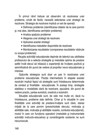 146
În primul rând trebuie să observăm că rezolvarea unei
probleme, oricât de facilă, necesită selectarea unei strategii de
rezolvare. Strategia de rezolvare implică un set de operaţii:
• Definirea problemei (identificarea datelor de la care pornim
şi, mai ales, identificarea cerinţelor problemei)
• Analiza spaţiului problemei
• Alegerea unei strategii de rezolvare
• Aplicarea acestei strategii
• Identificarea metodelor disponibile de rezolvare
• Monitorizarea rezultatelor (compararea rezultatelor obţinute
cu scopul problemei)
Reuşita activităţii educaţionale depinde de talentul sau abilitatea
profesorului de a selecta strategiile şi metodele optime de predare
astfel încât elevul să trăiască o experienţă de învăţare pozitivă şi
semnificativă din punct de vedere al propriilor nevoi educaţionale şi
interese.
Opţiunile strategice sunt doar un pas în rezolvarea unei
probleme educaţionale. Poziţia intermediară în etapele acestei
rezolvări implică faptul că strategiile sunt întotdeauna determinate
de context şi finalităţile educaţionale. În acelaşi timp, strategiile
stabilesc o modalitate clară de rezolvare, epuizând, din punct de
vedere practic, partea euristică, creativă a rezolvării.
Situaţiile educaţionale sunt, de cele mai multe ori, dacă nu
întotdeauna, probleme slab definite. Chiar şi în situaţiile în care
finalităţile unei activităţi de predare-învăţare sunt clare, starea
iniţială de la care pornim (prerechizitele elevului, motivaţia şi
abilităţile sale, motivaţia şi abilităţile noastre, contextul educaţional),
modul în care vor funcţiona operatorii (metodele şi instrumentele
activităţii instructiv-educative) şi constrângerile existente ne sunt
necunoscute.
 