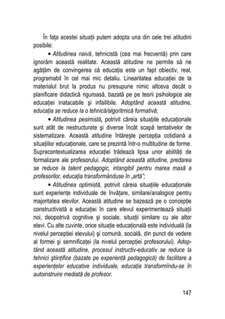 147
În faţa acestei situaţii putem adopta una din cele trei atitudini
posibile:
• Atitudinea naivă, tehnicistă (cea mai frecventă) prin care
ignorăm această realitate. Această atitudine ne permite să ne
agăţăm de convingerea că educaţia este un fapt obiectiv, real,
programabil în cel mai mic detaliu. Linearitatea educaţiei de la
materialul brut la produs nu presupune nimic altceva decât o
planificare didactică riguroasă, bazată pe pe teorii psihologice ale
educaţiei inatacabile şi infailibile. Adoptând această atitudine,
educaţia se reduce la o tehnică/algoritmică formativă;
• Atitudinea pesimistă, potrivit căreia situaţiile educaţionale
sunt atât de nestructurate şi diverse încât scapă tentativelor de
sistematizare. Această atitudine întăreşte percepţia cotidiană a
situaţiilor educaţionale, care se prezintă într-o multitudine de forme.
Supracontextualizarea educaţiei trădează lipsa unor abilităţi de
formalizare ale profesorului. Adoptând această atitudine, predarea
se reduce la talent pedagogic, intangibil pentru marea masă a
profesorilor, educaţia transformânduse în „artă”;
• Atitudinea optimistă, potrivit căreia situaţiile educaţionale
sunt experienţe individuale de învăţare, similare/analogice pentru
majoritatea elevilor. Această atitudine se bazează pe o concepţie
constructivistă a educaţiei în care elevul experimentează situaţii
noi, deopotrivă cognitive şi sociale, situaţii similare cu ale altor
elevi. Cu alte cuvinte, orice situaţie educaţională este individuală (la
nivelul percepţiei elevului) şi comună, socială, din punct de vedere
al formei şi semnificaţei (la nivelul percepţiei profesorului). Adop-
tând această atitudine, procesul instructiv-educativ se reduce la
tehnici ştiinţifice (bazate pe experienţă pedagogică) de facilitare a
experienţelor educative individuale, educaţia transformîndu-se în
autoinstruire mediată de profesor.
 