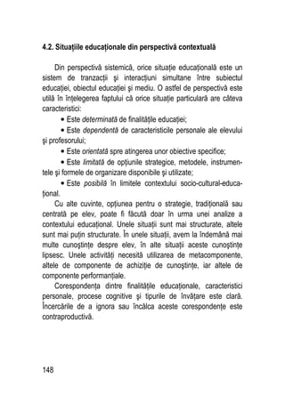 148
4.2. Situaţiile educaţionale din perspectivă contextuală
Din perspectivă sistemică, orice situaţie educaţională este un
sistem de tranzacţii şi interacţiuni simultane între subiectul
educaţiei, obiectul educaţiei şi mediu. O astfel de perspectivă este
utilă în înţelegerea faptului că orice situaţie particulară are câteva
caracteristici:
• Este determinată de finalităţile educaţiei;
• Este dependentă de caracteristicile personale ale elevului
şi profesorului;
• Este orientată spre atingerea unor obiective specifice;
• Este limitată de opţiunile strategice, metodele, instrumen-
tele şi formele de organizare disponibile şi utilizate;
• Este posibilă în limitele contextului socio-cultural-educa-
ţional.
Cu alte cuvinte, opţiunea pentru o strategie, tradiţională sau
centrată pe elev, poate fi făcută doar în urma unei analize a
contextului educaţional. Unele situaţii sunt mai structurate, altele
sunt mai puţin structurate. În unele situaţii, avem la îndemână mai
multe cunoştinţe despre elev, în alte situaţii aceste cunoştinţe
lipsesc. Unele activităţi necesită utilizarea de metacomponente,
altele de componente de achiziţie de cunoştinţe, iar altele de
componente performanţiale.
Corespondenţa dintre finalităţile educaţionale, caracteristici
personale, procese cognitive şi tipurile de învăţare este clară.
Încercările de a ignora sau încălca aceste corespondenţe este
contraproductivă.
 
