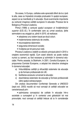 14
De aceea, în Europa, calitatea este apreciată diferit de la o ţară
la alta, ceea ce împiedică circulaţia produselor în spaţiul european,
aspect ce se manifestă şi în educaţie. Două evenimente importante
au conturat imaginea calităţii europene în educaţie: Procesul de la
Bologna şi Procesul Lisabona.
Primul (1999) a conturat spaţiul european al învăţământului
superior (S.E.I.S.). În conferinţele care au urmat acestuia, ţările
semnatare s-au angajat ca, până în 2010, să realizeze:
• adoptarea unui sistem bazat pe două cicluri;
• implementarea sistemului de credite,
• recunoaşterea diplomelor;
• asigurarea dimensiunii sociale;
• învăţarea pe tot parcursul vieţii.
Procesul Lisabona a stabilit ca obiectiv principal până în 2010 o
creştere economică rapidă. Cum acest obiectiv se poate realiza
numai cu oameni, au fost necesare şi schimbări în domeniul edu-
caţiei. Pentru aceasta, la Stokholm, în 2001, Consiliul European, la
propunerea Comisiei Europene, a adoptat trei obiective strategice
în domeniul educaţiei:
a) îmbunătăţirea calităţii şi eficacităţii sistemelor de educaţie
şi de formare profesională din UE;
b) facilitarea accesului universal la educaţie;
c) deschiderea sistemelor de educaţie şi formare profesională
către spaţiul extraeuropean.
Din analiza documentelor Conferinţei Generale a UNESCO
(sept.-oct. 2003) rezultă că noul concept al calităţii educaţiei se
caracterizează prin:
• optimizarea conceptului de calitate în educaţie într-o
societate a cunoaşterii şi în contextul unei globalizări tot mai
pronunţate; noul concept al calităţii trebuie să ia în consideraţie
 