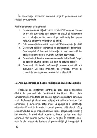 150
În consecinţă, propunem următorii paşi în proiectarea unei
strategii educaţionale.
Paşi în selectarea unei strategii
1. Ce urmăresc să obţin în urma predării? Doresc să transmit
un set de cunoştinţe sau doresc ca elevul să experimen-
teze o situaţie inedită, care să permită insight-uri perso-
nale. Ce obiective îmi propun să ating?
2. Este informaţia transmisă necesară? Este experienţa utilă?
3. Care sunt abilităţile personale şi educaţionale disponibile?
Sunt capabil să transmit informaţia în mod coerent? Am
abilităţile de mediere a învăţării suficient dezvoltate?
4. Ce metode, tehnici şi instrumente am la îndemână? Ce pot
să aplic în situaţia actuală. Ce plan de acţiune adopt?
5. Care sunt criteriile de performanţă pe care le voi utiliza în
evaluare? Ce este important să evaluez, nivelul de
cunoştinţe sau experienţa subiectivă a elevului?
4.3. Autocunoaşterea ca bază şi finalitate a acţiunii educaţionale
Procesul de învăţământ centrat pe elev este o alternativă
dificilă la procesul de învăţământ tradiţional. Una dintre
caracteristicile importante ale acestei opţiuni este natura construită
a ei. Profesorul şi elevul sunt obligaţi să schimbe între ei idei,
sentimente şi cunoştinţe, astfel încât să ajungă la o construcţie
educaţională solidă. În cadrul acestui proces, atât elevul, cât şi
profesorul aduc cu ei propriile abilităţi, valori, prejudecăţi, limitări şi
idei creative. În mod ideal, aceste schimburi se fac între două
persoane care cunosc perfect ce pot şi ce ştiu. În realitate, elevul
este în plin proces de formare al personalităţii şi inteligenţei. El
 