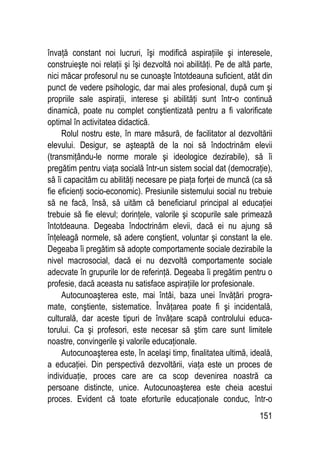 151
învaţă constant noi lucruri, îşi modifică aspiraţiile şi interesele,
construieşte noi relaţii şi îşi dezvoltă noi abilităţi. Pe de altă parte,
nici măcar profesorul nu se cunoaşte întotdeauna suficient, atât din
punct de vedere psihologic, dar mai ales profesional, după cum şi
propriile sale aspiraţii, interese şi abilităţi sunt într-o continuă
dinamică, poate nu complet conştientizată pentru a fi valorificate
optimal în activitatea didactică.
Rolul nostru este, în mare măsură, de facilitator al dezvoltării
elevului. Desigur, se aşteaptă de la noi să îndoctrinăm elevii
(transmiţându-le norme morale şi ideologice dezirabile), să îi
pregătim pentru viaţa socială într-un sistem social dat (democraţie),
să îi capacităm cu abilităţi necesare pe piaţa forţei de muncă (ca să
fie eficienţi socio-economic). Presiunile sistemului social nu trebuie
să ne facă, însă, să uităm că beneficiarul principal al educaţiei
trebuie să fie elevul; dorinţele, valorile şi scopurile sale primează
întotdeauna. Degeaba îndoctrinăm elevii, dacă ei nu ajung să
înţeleagă normele, să adere conştient, voluntar şi constant la ele.
Degeaba îi pregătim să adopte comportamente sociale dezirabile la
nivel macrosocial, dacă ei nu dezvoltă comportamente sociale
adecvate în grupurile lor de referinţă. Degeaba îi pregătim pentru o
profesie, dacă aceasta nu satisface aspiraţiile lor profesionale.
Autocunoaşterea este, mai întâi, baza unei învăţări progra-
mate, conştiente, sistematice. Învăţarea poate fi şi incidentală,
culturală, dar aceste tipuri de învăţare scapă controlului educa-
torului. Ca şi profesori, este necesar să ştim care sunt limitele
noastre, convingerile şi valorile educaţionale.
Autocunoaşterea este, în acelaşi timp, finalitatea ultimă, ideală,
a educaţiei. Din perspectivă dezvoltării, viaţa este un proces de
individuaţie, proces care are ca scop devenirea noastră ca
persoane distincte, unice. Autocunoaşterea este cheia acestui
proces. Evident că toate eforturile educaţionale conduc, într-o
 