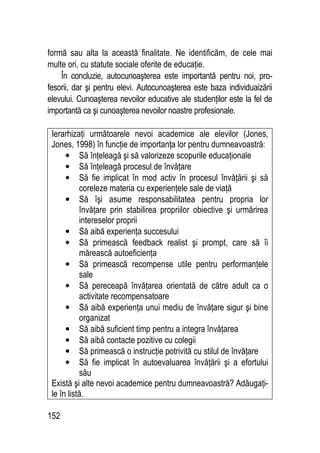 152
formă sau alta la această finalitate. Ne identificăm, de cele mai
multe ori, cu statute sociale oferite de educaţie.
În concluzie, autocunoaşterea este importantă pentru noi, pro-
fesorii, dar şi pentru elevi. Autocunoaşterea este baza individuaizării
elevului. Cunoaşterea nevoilor educative ale studenţilor este la fel de
importantă ca şi cunoaşterea nevoilor noastre profesionale.
Ierarhizaţi următoarele nevoi academice ale elevilor (Jones,
Jones, 1998) în funcţie de importanţa lor pentru dumneavoastră:
• Să înţeleagă şi să valorizeze scopurile educaţionale
• Să înţeleagă procesul de învăţare
• Să fie implicat în mod activ în procesul învăţării şi să
coreleze materia cu experienţele sale de viaţă
• Să îşi asume responsabilitatea pentru propria lor
învăţare prin stabilirea propriilor obiective şi urmărirea
intereselor proprii
• Să aibă experienţa succesului
• Să primească feedback realist şi prompt, care să îi
mărească autoeficienţa
• Să primească recompense utile pentru performanţele
sale
• Să pereceapă învăţarea orientată de către adult ca o
activitate recompensatoare
• Să aibă experienţa unui mediu de învăţare sigur şi bine
organizat
• Să aibă suficient timp pentru a integra învăţarea
• Să aibă contacte pozitive cu colegii
• Să primească o instrucţie potrivită cu stilul de învăţare
• Să fie implicat în autoevaluarea învăţării şi a efortului
său
Există şi alte nevoi academice pentru dumneavoastră? Adăugaţi-
le în listă.
 