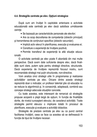 153
4.4. Strategiile centrate pe elev. Opţiuni strategice
După cum am învăţat în capitolele anterioare o activitate
educaţională este centrată pe elev dacă satisface următoarele
cerinţe:
• Se bazează pe caracteristicile personale ale elevilor;
• Are ca scop dezvoltarea de competenţe (obiectiv principal)
şi transmiterea de conţinuturi specifice (obiectiv secundar);
• Implică activ elevul în planificarea, execuţia şi evaluarea ei;
• Constituie o experienţă de învăţare pozitivă;
• Permite transferul de experienţă la altă situaţie educa-
ională.
O activitate centrată pe elev poate fi abordată din mai multe
perspective. Dacă avem date suficiente despre elev, dacă finali-
ăţile sunt clare, putem opta pentru strategii directive, structurate.
Dacă experienţa de învăţare reprezintă focusul nostru, sunt
recomandate strategii mai puţin structurate, non-directive.
Vom analiza cinci strategii utile în programarea şi realizarea
activităţilor centrate pe elev. Oricare dintre aceste strategii
reprezintă doar o indicaţie; un profesor talentat ştie că educaţia nu
se reduce la algoritmică şi, în consecinţă, adaptează, combină sau
concepe strategii adecvate situaţiilor concrete.
Cu toate acestea, este interesant de remarcat că strategiile
propuse acoperă o plajă largă de opţiuni, în funcţie de finalităţile
dorite, de nivelul cunoaşterii elevului, de caracterul activităţii. Toate
strategiile permit elevului o implicare totală în procesul de
planificare, execuţie şi evaluare a activităţii didactice.
Strategiile de predare centrate pe elev au ca punct central
facilitarea învăţării, ceea ce face ca acestea să se definească în
funcţie de tipul de învăţare necesar.
 