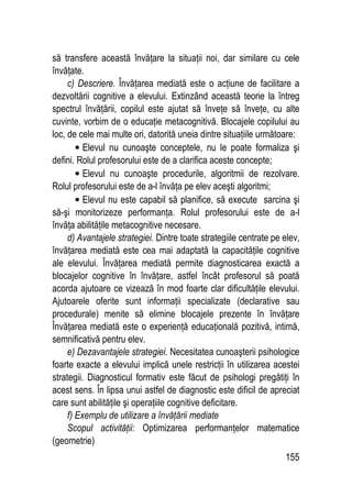 155
să transfere această învăţare la situaţii noi, dar similare cu cele
învăţate.
c) Descriere. Învăţarea mediată este o acţiune de facilitare a
dezvoltării cognitive a elevului. Extinzând această teorie la întreg
spectrul învăţării, copilul este ajutat să înveţe să înveţe, cu alte
cuvinte, vorbim de o educaţie metacognitivă. Blocajele copilului au
loc, de cele mai multe ori, datorită uneia dintre situaţiile următoare:
• Elevul nu cunoaşte conceptele, nu le poate formaliza şi
defini. Rolul profesorului este de a clarifica aceste concepte;
• Elevul nu cunoaşte procedurile, algoritmii de rezolvare.
Rolul profesorului este de a-l învăţa pe elev aceşti algoritmi;
• Elevul nu este capabil să planifice, să execute sarcina şi
să-şi monitorizeze performanţa. Rolul profesorului este de a-l
învăţa abilităţile metacognitive necesare.
d) Avantajele strategiei. Dintre toate strategiile centrate pe elev,
învăţarea mediată este cea mai adaptată la capacităţile cognitive
ale elevului. Învăţarea mediată permite diagnosticarea exactă a
blocajelor cognitive în învăţare, astfel încât profesorul să poată
acorda ajutoare ce vizează în mod foarte clar dificultăţile elevului.
Ajutoarele oferite sunt informaţii specializate (declarative sau
procedurale) menite să elimine blocajele prezente în învăţare
Învăţarea mediată este o experienţă educaţională pozitivă, intimă,
semnificativă pentru elev.
e) Dezavantajele strategiei. Necesitatea cunoaşterii psihologice
foarte exacte a elevului implică unele restricţii în utilizarea acestei
strategii. Diagnosticul formativ este făcut de psihologi pregătiţi în
acest sens. În lipsa unui astfel de diagnostic este dificil de apreciat
care sunt abilităţile şi operaţiile cognitive deficitare.
f) Exemplu de utilizare a învăţării mediate
Scopul activităţii: Optimizarea performanţelor matematice
(geometrie)
 