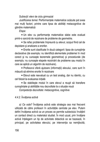 156
Subiecţii: elevi de ciclu gimnazial
Justificarea temei: Performanţele matematice scăzute pot avea
mai mulţi factori, printre care lipsa de abilităţi metacognitive de
gândire matematică
Etape:
• Un elev cu performanţe matematice slabe este evaluat
printr-o sarcină de rezolvare de probleme de geometrie.
• Se refac problemele împreună cu elevul, scopul fiind cel de
depistare şi analizare a erorilor.
• Erorile sunt clasificate în două categorii: lipsa de cunoştinţe
declarative (de exemplu: nu identifică elementele problemei în mod
corect şi nu cunoaşte teoremele geometrice) şi procedurale (de
exemplu: nu cunoaşte etapele rezolvării de probleme sau modul în
care se aplică un algoritm de rezolvare).
• Profesorul oferă ajutoare (informaţii) elevului, care sunt în
măsură să elimine erorile în rezolvare
• Elevul este reevaluat cu un test analog, dar nu identic, cu
cel folosit la evaluarea iniţială
• Se stabileşte modul în care elevul a reuşit să transfere
cunoştinţele şi abilităţile nou dezvoltate la o situaţie nouă
Competenţe dezvoltate: metacognitive, cognitive
4.4.2. Învăţarea activă
a) Ce este? Învăţarea activă este strategia cea mai frecvent
utilizată de către profesori în activităţile centrate pe elev. Putem
defini învăţarea activă ca un proces ce permite subiectului învăţării
un contact direct cu materialul studiat. În mod uzual, prin învăţare
activă înţelegem un tip de activitate didactică ce se bazează, în
principal, pe activitatea elevului, pe intervenţia sa nemijlocită,
 