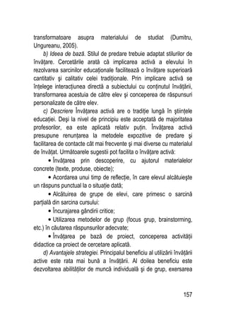 157
transformatoare asupra materialului de studiat (Dumitru,
Ungureanu, 2005).
b) Ideea de bază. Stilul de predare trebuie adaptat stilurilor de
învăţare. Cercetările arată că implicarea activă a elevului în
rezolvarea sarcinilor educaţionale facilitează o învăţare superioară
cantitativ şi calitativ celei tradiţionale. Prin implicare activă se
înţelege interacţiunea directă a subiectului cu conţinutul învăţării,
transformarea acestuia de către elev şi conceperea de răspunsuri
personalizate de către elev.
c) Descriere Învăţarea activă are o tradiţie lungă în ştiinţele
educaţiei. Deşi la nivel de principiu este acceptată de majoritatea
profesorilor, ea este aplicată relativ puţin. Învăţarea activă
presupune renunţarea la metodele expozitive de predare şi
facilitarea de contacte cât mai frecvente şi mai diverse cu materialul
de învăţat. Următoarele sugestii pot facilita o învăţare activă:
• Învăţarea prin descoperire, cu ajutorul materialelor
concrete (texte, produse, obiecte);
• Acordarea unui timp de reflecţie, în care elevul alcătuieşte
un răspuns punctual la o situaţie dată;
• Alcătuirea de grupe de elevi, care primesc o sarcină
parţială din sarcina cursului:
• Încurajarea gândirii critice;
• Utilizarea metodelor de grup (focus grup, brainstorming,
etc.) în căutarea răspunsurilor adecvate;
• Învăţarea pe bază de proiect, conceperea activităţii
didactice ca proiect de cercetare aplicată.
d) Avantajele strategiei. Principalul beneficiu al utilizării învăţării
active este rata mai bună a învăţării. Al doilea beneficiu este
dezvoltarea abilităţilor de muncă individuală şi de grup, exersarea
 