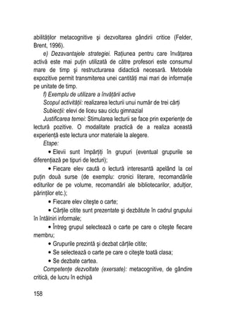 158
abilităţilor metacognitive şi dezvoltarea gândirii critice (Felder,
Brent, 1996).
e) Dezavantajele strategiei. Raţiunea pentru care învăţarea
activă este mai puţin utilizată de către profesori este consumul
mare de timp şi restructurarea didactică necesară. Metodele
expozitive permit transmiterea unei cantităţi mai mari de informaţie
pe unitate de timp.
f) Exemplu de utilizare a învăţării active
Scopul activităţii: realizarea lecturii unui număr de trei cărţi
Subiecţii: elevi de liceu sau ciclu gimnazial
Justificarea temei: Stimularea lecturii se face prin experienţe de
lectură pozitive. O modalitate practică de a realiza această
experienţă este lectura unor materiale la alegere.
Etape:
• Elevii sunt împărţiţi în grupuri (eventual grupurile se
diferenţiază pe tipuri de lecturi);
• Fiecare elev caută o lectură interesantă apelând la cel
puţin două surse (de exemplu: cronici literare, recomandările
editurilor de pe volume, recomandări ale bibliotecarilor, adulţior,
părinţilor etc.);
• Fiecare elev citeşte o carte;
• Cărţile citite sunt prezentate şi dezbătute în cadrul grupului
în întâlniri informale;
• Întreg grupul selectează o carte pe care o citeşte fiecare
membru;
• Grupurile prezintă şi dezbat cărţile citite;
• Se selectează o carte pe care o citeşte toată clasa;
• Se dezbate cartea.
Competenţe dezvoltate (exersate): metacognitive, de gândire
critică, de lucru în echipă
 