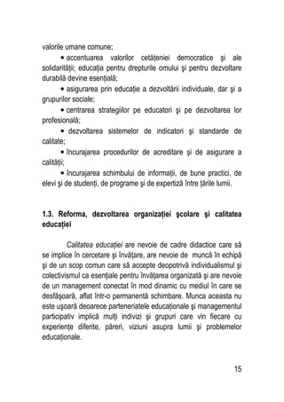 15
valorile umane comune;
• accentuarea valorilor cetăţeniei democratice şi ale
solidarităţii; educaţia pentru drepturile omului şi pentru dezvoltare
durabilă devine esenţială;
• asigurarea prin educaţie a dezvoltării individuale, dar şi a
grupurilor sociale;
• centrarea strategiilor pe educatori şi pe dezvoltarea lor
profesională;
• dezvoltarea sistemelor de indicatori şi standarde de
calitate;
• încurajarea procedurilor de acreditare şi de asigurare a
calităţii;
• încurajarea schimbului de informaţii, de bune practici, de
elevi şi de studenţi, de programe şi de expertiză între ţările lumii.
1.3. Reforma, dezvoltarea organizaţiei şcolare şi calitatea
educaţiei
Calitatea educaţiei are nevoie de cadre didactice care să
se implice în cercetare şi învăţare, are nevoie de muncă în echipă
şi de un scop comun care să accepte deopotrivă individualismul şi
colectivismul ca esenţiale pentru învăţarea organizată şi are nevoie
de un management conectat în mod dinamic cu mediul în care se
desfăşoară, aflat într-o permanentă schimbare. Munca aceasta nu
este uşoară deoarece parteneriatele educaţionale şi managementul
participativ implică mulţi indivizi şi grupuri care vin fiecare cu
experienţe diferite, păreri, viziuni asupra lumii şi problemelor
educaţionale.
 