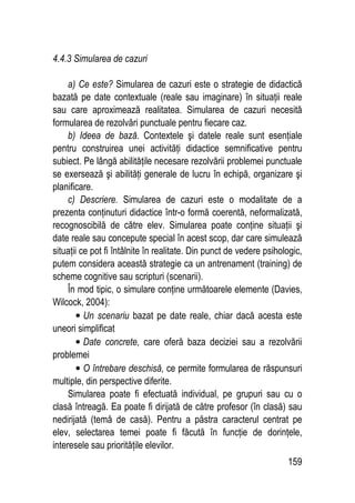 159
4.4.3 Simularea de cazuri
a) Ce este? Simularea de cazuri este o strategie de didactică
bazată pe date contextuale (reale sau imaginare) în situaţii reale
sau care aproximează realitatea. Simularea de cazuri necesită
formularea de rezolvări punctuale pentru fiecare caz.
b) Ideea de bază. Contextele şi datele reale sunt esenţiale
pentru construirea unei activităţi didactice semnificative pentru
subiect. Pe lângă abilităţile necesare rezolvării problemei punctuale
se exersează şi abilităţi generale de lucru în echipă, organizare şi
planificare.
c) Descriere. Simularea de cazuri este o modalitate de a
prezenta conţinuturi didactice într-o formă coerentă, neformalizată,
recognoscibilă de către elev. Simularea poate conţine situaţii şi
date reale sau concepute special în acest scop, dar care simulează
situaţii ce pot fi întâlnite în realitate. Din punct de vedere psihologic,
putem considera această strategie ca un antrenament (training) de
scheme cognitive sau scripturi (scenarii).
În mod tipic, o simulare conţine următoarele elemente (Davies,
Wilcock, 2004):
• Un scenariu bazat pe date reale, chiar dacă acesta este
uneori simplificat
• Date concrete, care oferă baza deciziei sau a rezolvării
problemei
• O întrebare deschisă, ce permite formularea de răspunsuri
multiple, din perspective diferite.
Simularea poate fi efectuată individual, pe grupuri sau cu o
clasă întreagă. Ea poate fi dirijată de către profesor (în clasă) sau
nedirijată (temă de casă). Pentru a păstra caracterul centrat pe
elev, selectarea temei poate fi făcută în funcţie de dorinţele,
interesele sau priorităţile elevilor.
 