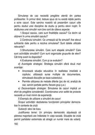 160
Simularea de caz necesită pregătire atentă din partea
profesorilor. În primul rând, trebuie spus că nu există reţete pentru
a scrie cazuri. Este sarcina noastră să prezentăm cazuri utile
pentru studiul unei discipline de studiu şi pentru elevii noştri. În
alcătuirea unei simulări vom ţine cont de câteva aspecte:
1.Scopul cazului, care sunt finalităţile cazului? Ce dorim să
obţinem în urma simulării cazului?
2.Conţinutul simulării. Ce urmează să fie simulat? Are elevul
suficiente date pentru a rezolva simularea? Sunt datele utilizate
relevante?
3.Structurarea simulării. Care sunt etapele simulării? Care
sunt activităţile simulării? Cum sunt organizate grupurile de elevi?
Cât timp avem la dispoziţie?
4.Evaluarea simulării. Cum şi ce evaluăm?
d) Avantajele strategiei. Strategia simulării oferă două mari
avantaje:
• Ancorează situaţia educativa în realitatea imediată a
copilului, utilizează surse multiple de documentare,
stimulează discuţiile pe baza subiectului;
• Permite utilizarea de metode diferite (joc de rol, analiză de
caz, sarcini parţiale pentru fiecare grup ş.a.)
e) Dezavantajele strategiei. Simularea de cazuri implică un
efort de pregătire considerabil. Coordonarea unor astfel de proiecte
necesită un nivel minim de experienţă.
f) Exemplu de utilizare a simulării de cazuri
Scopul activităţii: dezbaterea funcţionării principiilor democra-
tice în contexte de criză
Subiecţii: elevi de liceu
Justificarea temei: Un principiu democratic stipulează că
părerea majoritară are întâietate în viaţa socială. Situaţiile de criză
permit partidelor extremiste să atragă un număr mare de votanţi.
 