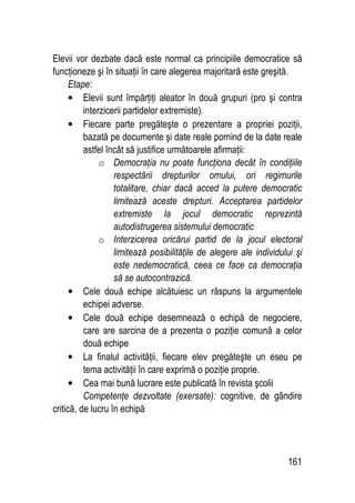 161
Elevii vor dezbate dacă este normal ca principiile democratice să
funcţioneze şi în situaţii în care alegerea majoritară este greşită.
Etape:
• Elevii sunt împărţiţi aleator în două grupuri (pro şi contra
interzicerii partidelor extremiste).
• Fiecare parte pregăteşte o prezentare a propriei poziţii,
bazată pe documente şi date reale pornind de la date reale
astfel încât să justifice următoarele afirmaţii:
o Democraţia nu poate funcţiona decât în condiţiile
respectării drepturilor omului, ori regimurile
totalitare, chiar dacă acced la putere democratic
limitează aceste drepturi. Acceptarea partidelor
extremiste la jocul democratic reprezintă
autodistrugerea sistemului democratic
o Interzicerea oricărui partid de la jocul electoral
limitează posibilităţile de alegere ale individului şi
este nedemocratică, ceea ce face ca democraţia
să se autocontrazică.
• Cele două echipe alcătuiesc un răspuns la argumentele
echipei adverse.
• Cele două echipe desemnează o echipă de negociere,
care are sarcina de a prezenta o poziţie comună a celor
două echipe
• La finalul activităţii, fiecare elev pregăteşte un eseu pe
tema activităţii în care exprimă o poziţie proprie.
• Cea mai bună lucrare este publicată în revista şcolii
Competenţe dezvoltate (exersate): cognitive, de gândire
critică, de lucru în echipă
 