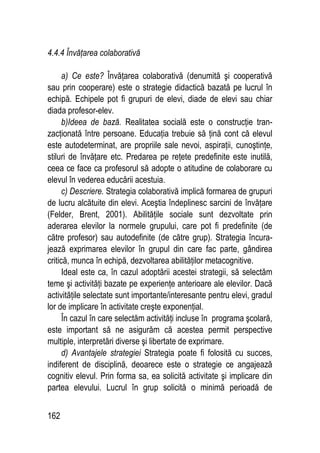 162
4.4.4 Învăţarea colaborativă
a) Ce este? Învăţarea colaborativă (denumită şi cooperativă
sau prin cooperare) este o strategie didactică bazată pe lucrul în
echipă. Echipele pot fi grupuri de elevi, diade de elevi sau chiar
diada profesor-elev.
b)Ideea de bază. Realitatea socială este o construcţie tran-
zacţionată între persoane. Educaţia trebuie să ţină cont că elevul
este autodeterminat, are propriile sale nevoi, aspiraţii, cunoştinţe,
stiluri de învăţare etc. Predarea pe reţete predefinite este inutilă,
ceea ce face ca profesorul să adopte o atitudine de colaborare cu
elevul în vederea educării acestuia.
c) Descriere. Strategia colaborativă implică formarea de grupuri
de lucru alcătuite din elevi. Aceştia îndeplinesc sarcini de învăţare
(Felder, Brent, 2001). Abilităţile sociale sunt dezvoltate prin
aderarea elevilor la normele grupului, care pot fi predefinite (de
către profesor) sau autodefinite (de către grup). Strategia încura-
jează exprimarea elevilor în grupul din care fac parte, gândirea
critică, munca în echipă, dezvoltarea abilităţilor metacognitive.
Ideal este ca, în cazul adoptării acestei strategii, să selectăm
teme şi activităţi bazate pe experienţe anterioare ale elevilor. Dacă
activităţile selectate sunt importante/interesante pentru elevi, gradul
lor de implicare în activitate creşte exponenţial.
În cazul în care selectăm activităţi incluse în programa şcolară,
este important să ne asigurăm că acestea permit perspective
multiple, interpretări diverse şi libertate de exprimare.
d) Avantajele strategiei Strategia poate fi folosită cu succes,
indiferent de disciplină, deoarece este o strategie ce angajează
cognitiv elevul. Prin forma sa, ea solicită activitate şi implicare din
partea elevului. Lucrul în grup solicită o minimă perioadă de
 