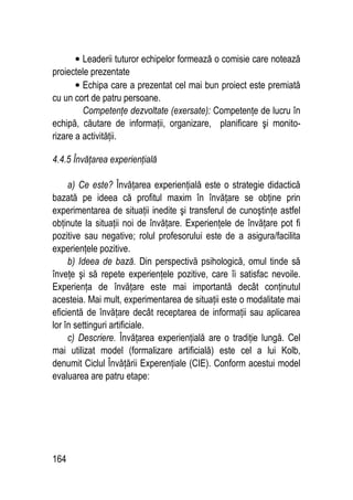 164
• Leaderii tuturor echipelor formează o comisie care notează
proiectele prezentate
• Echipa care a prezentat cel mai bun proiect este premiată
cu un cort de patru persoane.
Competenţe dezvoltate (exersate): Competenţe de lucru în
echipă, căutare de informaţii, organizare, planificare şi monito-
rizare a activităţii.
4.4.5 Învăţarea experienţială
a) Ce este? Învăţarea experienţială este o strategie didactică
bazată pe ideea că profitul maxim în învăţare se obţine prin
experimentarea de situaţii inedite şi transferul de cunoştinţe astfel
obţinute la situaţii noi de învăţare. Experienţele de învăţare pot fi
pozitive sau negative; rolul profesorului este de a asigura/facilita
experienţele pozitive.
b) Ideea de bază. Din perspectivă psihologică, omul tinde să
înveţe şi să repete experienţele pozitive, care îi satisfac nevoile.
Experienţa de învăţare este mai importantă decât conţinutul
acesteia. Mai mult, experimentarea de situaţii este o modalitate mai
eficientă de învăţare decât receptarea de informaţii sau aplicarea
lor în settinguri artificiale.
c) Descriere. Învăţarea experienţială are o tradiţie lungă. Cel
mai utilizat model (formalizare artificială) este cel a lui Kolb,
denumit Ciclul Învăţării Experenţiale (CIE). Conform acestui model
evaluarea are patru etape:
 
