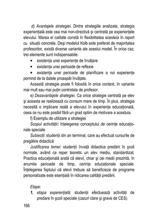 166
d) Avantajele strategiei. Dintre strategiile analizate, strategia
experienţială este cea mai non-directivă şi centrată pe experienţele
elevului. Marea ei calitate constă în flexibilitatea acesteia în raport
cu situaţii concrete. Deşi modelul Kolb este preferat de majoritatea
profesorilor, există diverse variante ale acestui model. În orice caz,
trei elemente sunt indispensabile:
• existenţa unei experienţe de învăţare
• existenţa unei perioade de reflexie
• existenţa unei perioade de planificare a noi experienţe
pornind de la datele proaspăt învăţate.
Această strategie poate fi folosită în orice context, în variante
mai mult sau mai puţin controlate de profesor.
e) Dezavantajele strategiei. Ca orice strategie centrată pe elev
şi aceasta se realizează cu consum mare de timp. În plus, strategia
necesită o implicare reală a elevului în experienţa educaţională,
ceea ce nu este posibil fără un grad optim de motivare a acestuia.
f) Exemplu de utilizare a strategiei
Scopul activităţii: înţelegerea conceptului de cerinţe educaţio-
nale speciale
Subiecţii: studenţii din an terminal, care au efectuat cursurile de
pregătire didactică
Justificarea temei: studenţii învaţă didactica predării în şcoli
normale, având ca reper teoretic un elev mediu, standardizat.
Practica educaţională arată că elevii, chiar şi cei medii prezintă, în
anumite perioade de timp, cerinţe educaţionale speciale.
Înţelegerea faptului că elevii trebuie să beneficieze de programe
personalizate este esenţială în ridicarea calităţii predării.
Etape:
1. etapa experenţială: studenţii efectuează activităţi de
predare în şcoli speciale (cazuri clare şi grave de CES)
 