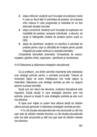 167
2. etapa reflexivă: studenţii sunt încurajaţi să analizeze modul
în care au făcut faţă în activitatea de predare, să evalueze
critic măsura în care programele şi metodele lor au fost
adecvate situaţiei concrete
3. etapa concluzivă: studenţii sunt încurajaţi să exploreze noi
modalităţi de predare, accesare individuală a elevului, să
caute în bibliografie modele de predare pentru copiii cu
CES
4. etapa de planificare: studenţii vor planifica o activitate de
predare pentru copii cu dificultăţi de învăţare pentru şcoala
integrată (se poate continua cu această activitate).
Competenţe dezvoltate (exersate): Competenţe de autocu-
noaştere, gândire critică, organizare, planificare şi monitorizare.
4.4.6 Selectarea şi elaborarea strategiilor educaţionale
Ca şi profesori, una dintre sarcinile importante este selectarea
unei strategii potrivite pentru o activitate punctuală. Trebuie să
remarcăm faptul că avem întotdeauna mai multe opţiuni la
îndemână. Selectarea unei strategii centrate pe elev nu asigură
aprioric succesul activităţii.
După cum am văzut mai devreme, contextul educaţional este
important. Există situaţii în care strategiile directive sunt mai
potrivite, precum şi situaţii în care strategiile centrate pe elev sunt
mai eficiente.
În lipsa unor reţete nu putem face altceva decât să utilizăm
câteva principii generale în selectarea strategiilor centrate pe elev.
• Cu cât situaţia educaţională este mai structurată cu atît mai
uşor este să utilizăm metode directive; cu cât situaţia educaţională
este mai slab structurată cu atât mai uşor este să utilizăm metode
non-directive .
 
