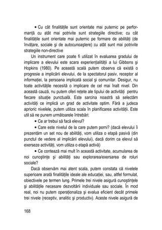 168
• Cu cât finalităţile sunt orientate mai puternic pe perfor-
manţă cu atât mai potrivite sunt strategiile directive; cu cât
finalităţile sunt orientate mai puternic pe formare de abilităţi (de
învăţare, sociale şi de autocunoaştere) cu atât sunt mai potrivite
strategiile non-directive
Un instrument care poate fi utilizat în evaluarea gradului de
implicare a elevului este scara experienţialităţii a lui Gibbons şi
Hopkins (1980). Pe această scală putem observa că există o
progresie a implicării elevului, de la spectatorul pasiv, receptor al
informaţiei, la persoana implicată social şi comunitar. Desigur, nu
toate activităţile necesită o implicare de cel mai înalt nivel. Din
această cauză, nu putem oferi reţete ale tipului de activităţi pentru
fiecare situaţie punctuală. Este sarcina noastră să selectăm
activităţi ce implică un grad de activitate optim. Fără a judeca
aprioric nivelele, putem utiliza scala în planificarea activităţii. Este
util să ne punem următoarele întrebări:
• Ce ar trebui să facă elevul?
• Care este nivelul de la care putem porni? (dacă elevului îi
prezentăm un set nou de abilităţi, vom utiliza o etapă pasivă (din
punctul de vedere al implicării elevului), dacă dorim ca elevul să
exerseze activităţi, vom utiliza o etapă activă)
• Ce contează mai mult în această activitate, acumularea de
noi cunoştinţe şi abilităţi sau explorarea/exersarea de roluri
sociale?
Dacă observăm mai atent scala, putem constata că nivelele
superioare arată finalităţile ideale ale educaţiei, sau, altfel formulat,
obiectivele pe termen lung. Primele trei nivele asigură cunoştinţele
şi abilităţile necesare dezvoltării individuale sau sociale. În mod
real, noi nu putem operaţionaliza şi evalua eficient decât primele
trei nivele (receptiv, analitic şi productiv). Aceste nivele asigură de
 